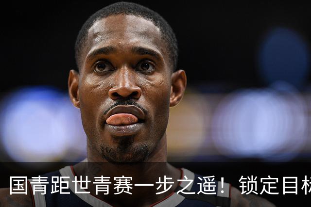国青距世青赛一步之遥！锁定目标 破局之战！